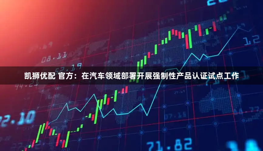 凯狮优配 官方：在汽车领域部署开展强制性产品认证试点工作