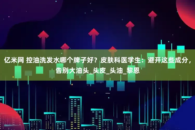 亿米网 控油洗发水哪个牌子好？皮肤科医学生：避开这些成分，告别大油头_头皮_头油_黎恩