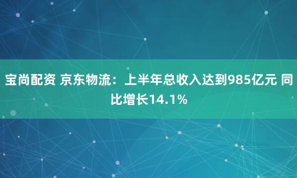 宝尚配资 京东物流：上半年总收入达到985亿元 同比增长14.1%
