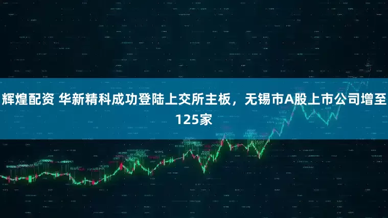 辉煌配资 华新精科成功登陆上交所主板，无锡市A股上市公司增至125家