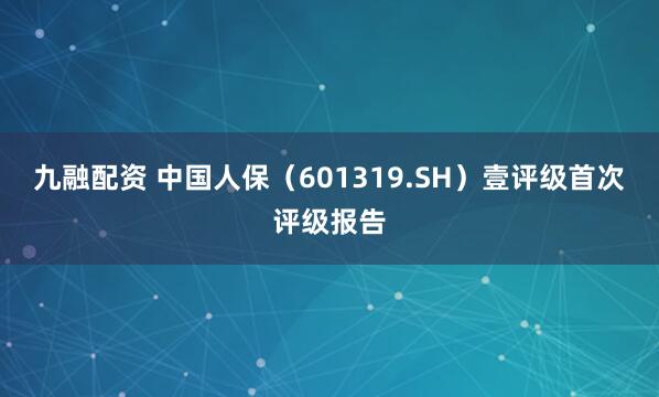 九融配资 中国人保（601319.SH）壹评级首次评级报告