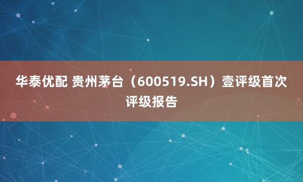 华泰优配 贵州茅台（600519.SH）壹评级首次评级报告