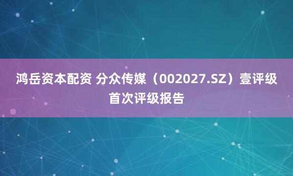 鸿岳资本配资 分众传媒（002027.SZ）壹评级首次评级报告