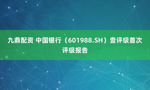 九鼎配资 中国银行（601988.SH）壹评级首次评级报告