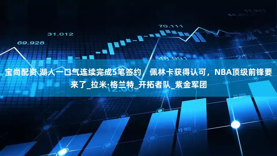宝尚配资 湖人一口气连续完成5笔签约，佩林卡获得认可，NBA顶级前锋要来了_拉米·格兰特_开拓者队_紫金军团