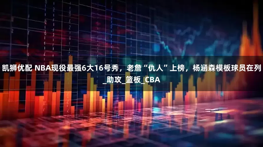 凯狮优配 NBA现役最强6大16号秀，老詹“仇人”上榜，杨涵森模板球员在列_助攻_篮板_CBA