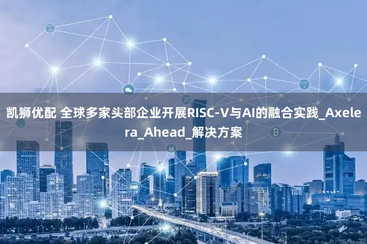 凯狮优配 全球多家头部企业开展RISC-V与AI的融合实践_Axelera_Ahead_解决方案
