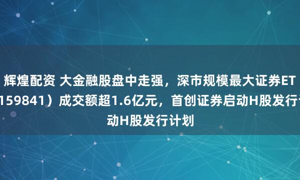 辉煌配资 大金融股盘中走强，深市规模最大证券ETF（159841）成交额超1.6亿元，首创证券启动H股发行计划