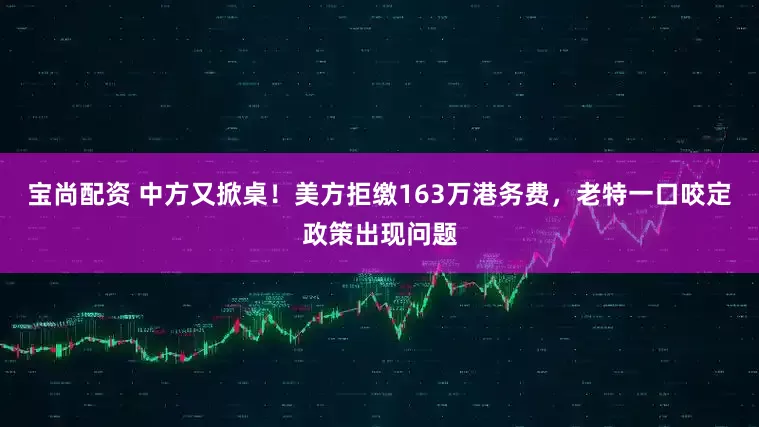 宝尚配资 中方又掀桌！美方拒缴163万港务费，老特一口咬定政策出现问题