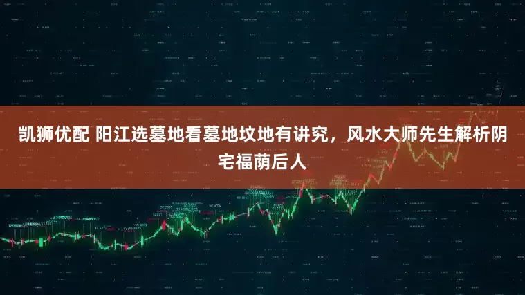 凯狮优配 阳江选墓地看墓地坟地有讲究，风水大师先生解析阴宅福荫后人