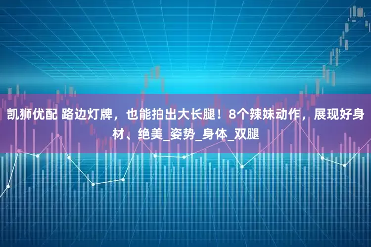 凯狮优配 路边灯牌，也能拍出大长腿！8个辣妹动作，展现好身材、绝美_姿势_身体_双腿
