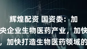 辉煌配资 国资委：加快发展中央企业生物医药产业，加快打造生物医药领域的国家队