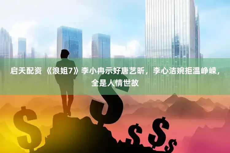 启天配资 《浪姐7》李小冉示好唐艺昕，李心洁婉拒温峥嵘，全是人情世故
