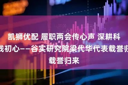 凯狮优配 履职两会传心声 深耕科研践初心——谷实研究院梁代华代表载誉归来