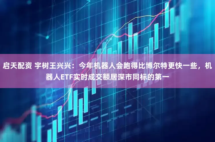 启天配资 宇树王兴兴：今年机器人会跑得比博尔特更快一些，机器人ETF实时成交额居深市同标的第一