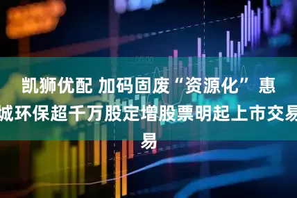 凯狮优配 加码固废“资源化” 惠城环保超千万股定增股票明起上市交易