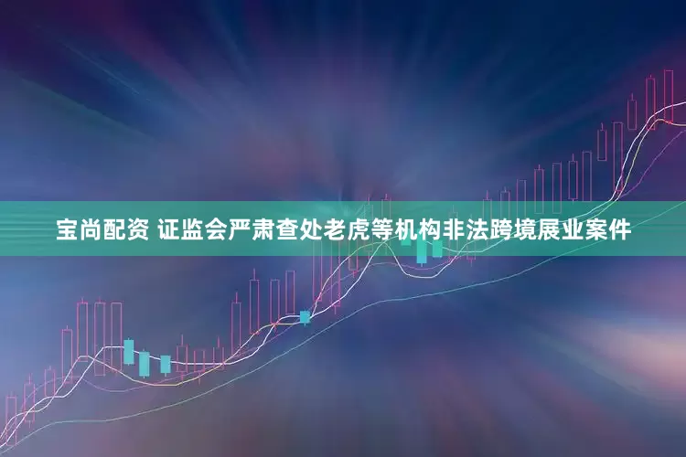 宝尚配资 证监会严肃查处老虎等机构非法跨境展业案件