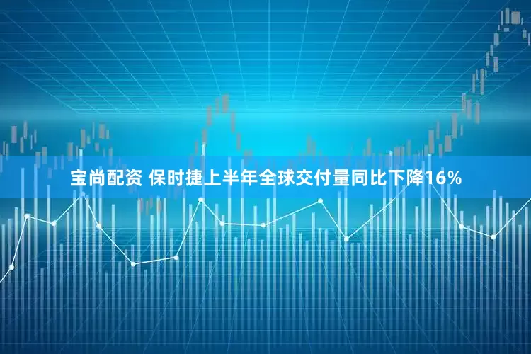 宝尚配资 保时捷上半年全球交付量同比下降16%