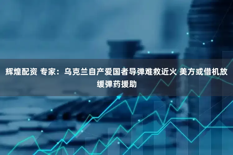 辉煌配资 专家：乌克兰自产爱国者导弹难救近火 美方或借机放缓弹药援助